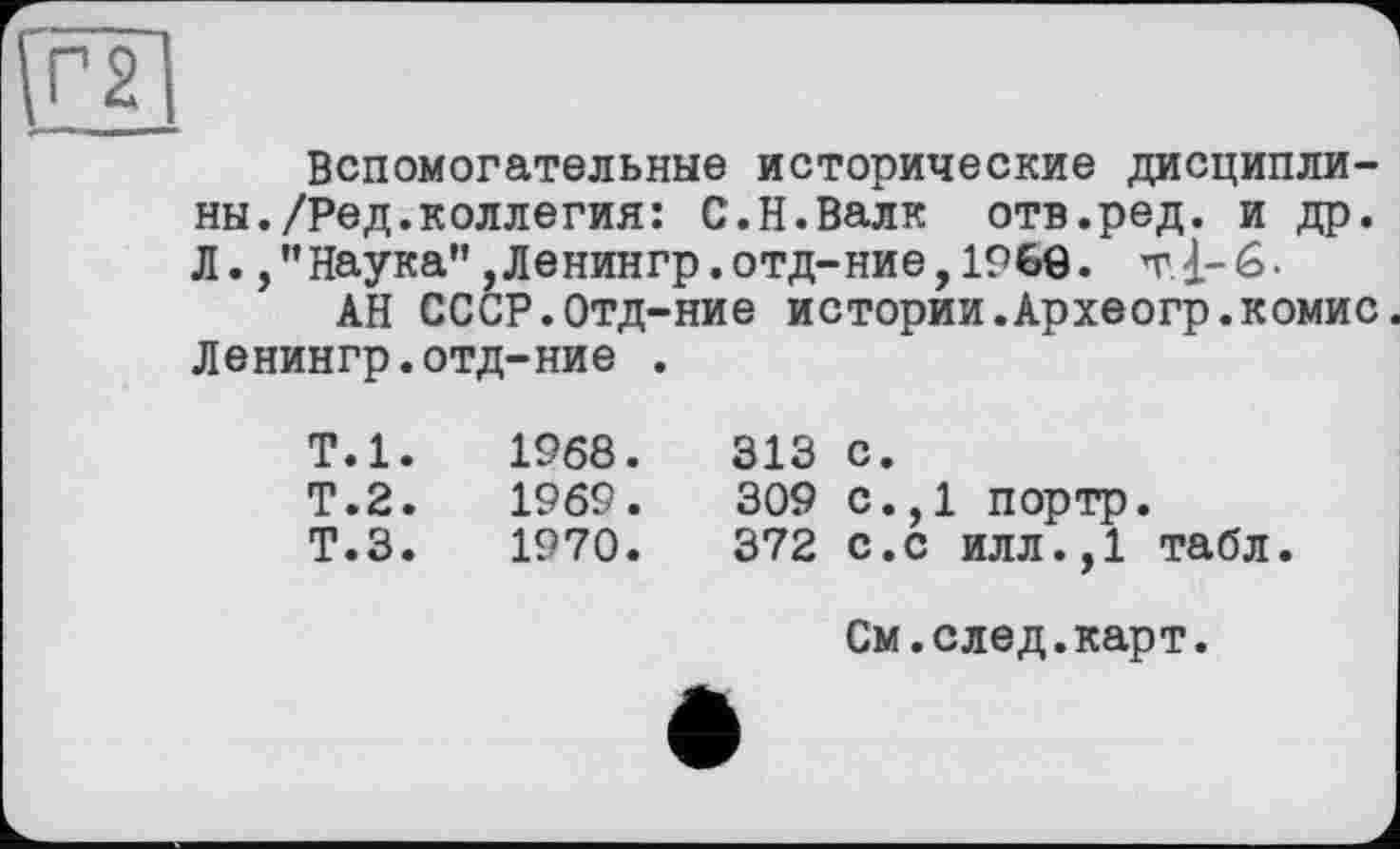 ﻿Вспомогательные исторические дисциплины. /Ред. коллегия: С.Н.Валк отв.ред. и др. Л. /’Наука" ,Ленингр.отд-ние,I960. т1-6.
АН СССР.Отд-ние истории.Археогр.комис Ленингр.отд-ние .
Т.1.	1968.
Т.2.	1969.
Т.З. 1970.
313 с.
309 с.,1 портр.
372 с.с илл.,1 табл.
См.след.карт